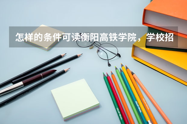 怎样的条件可读衡阳高铁学院，学校招生要求是多少分数