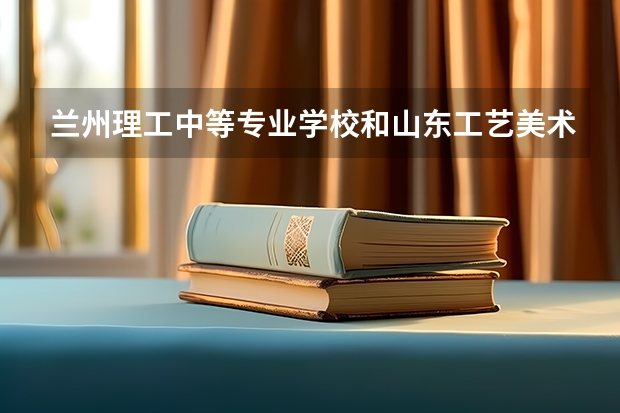 兰州理工中等专业学校和山东工艺美术学院附属中等美术学校哪个好