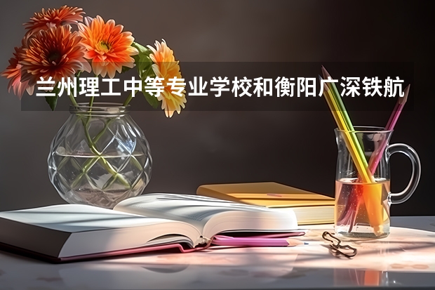 兰州理工中等专业学校和衡阳广深铁航工程学校有限公司哪个好