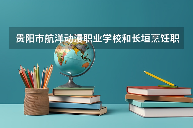 贵阳市航洋动漫职业学校和长垣烹饪职业技术学院中专部哪个好