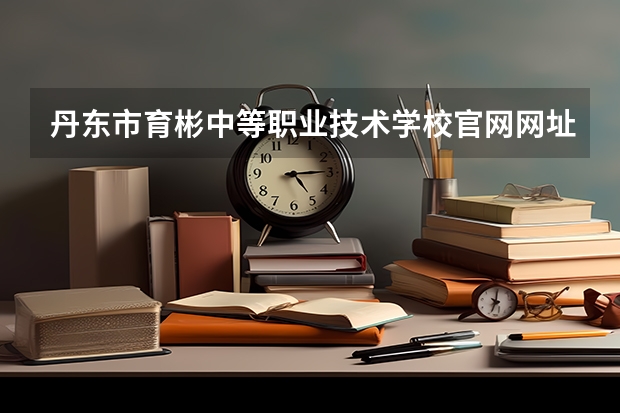 丹东市育彬中等职业技术学校官网网址介绍