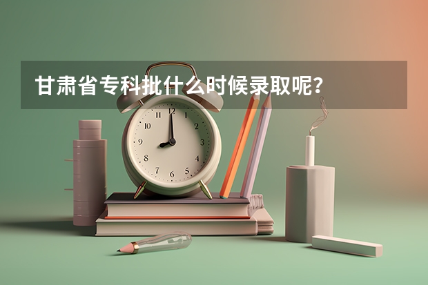 甘肃省专科批什么时候录取呢？