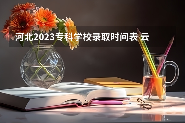 河北2023专科学校录取时间表 云南2023专科批次录取时间