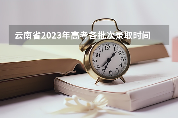 云南省2023年高考各批次录取时间（云南高考分数线2023年公布时间表）