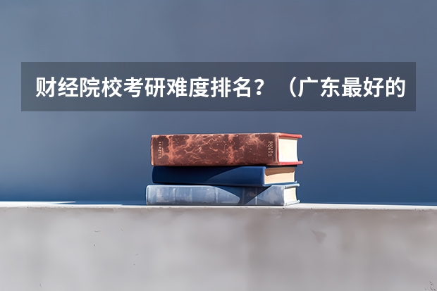 财经院校考研难度排名？（广东最好的专科学校排名）