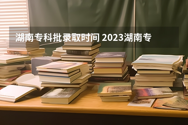 湖南专科批录取时间 2023湖南专科学校录取时间