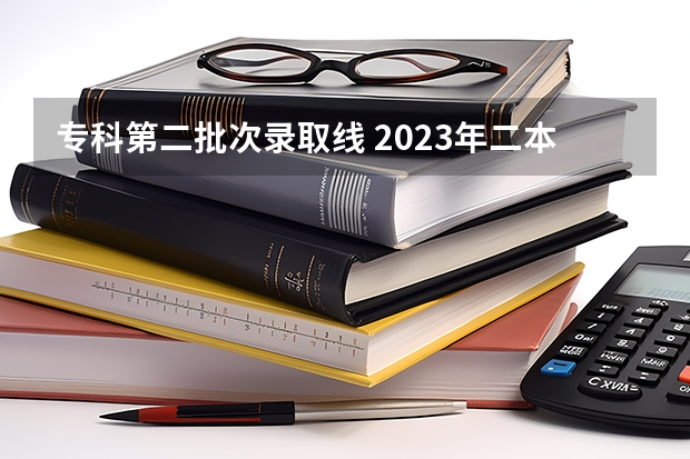 专科第二批次录取线 2023年二本投档分数及名次表