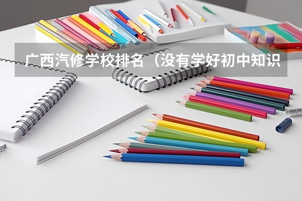 广西汽修学校排名（没有学好初中知识，想学技术先了解下 汽修学校哪家好全国汽修学校排名好？）