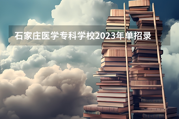 石家庄医学专科学校2023年单招录取线 石家庄职业技术学院单招分数线