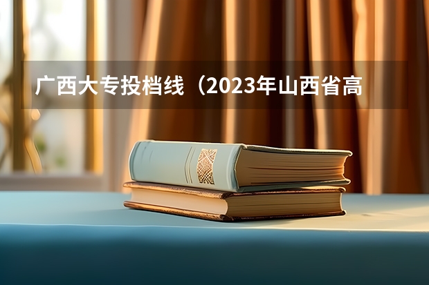 广西大专投档线（2023年山西省高考专科文史类投档分数线）