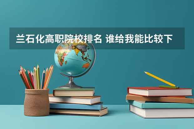 兰石化高职院校排名 谁给我能比较下兰石化与兰州工专