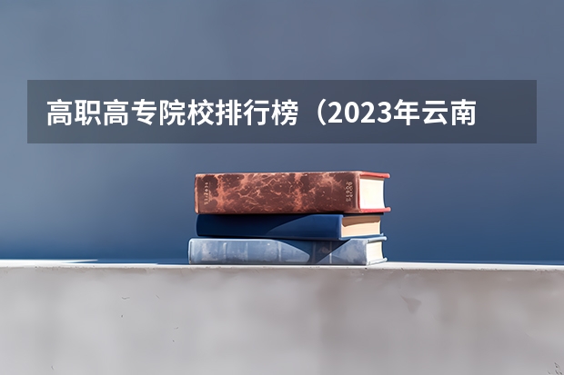 高职高专院校排行榜（2023年云南高职专科排行榜公布！（附升本率、就业排名））