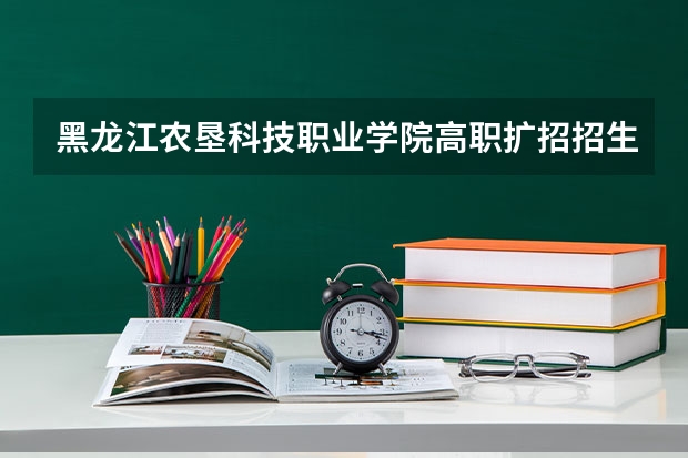 黑龙江农垦科技职业学院高职扩招招生章程 黑龙江艺术职业学院高职扩招招生章程