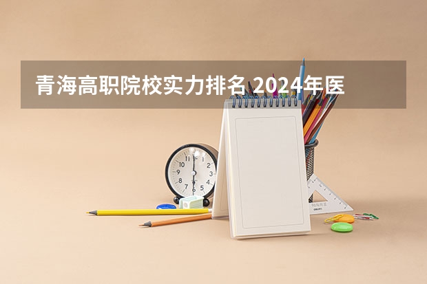 青海高职院校实力排名 2024年医药类高职院校排名：天津医学高等专科学校第一