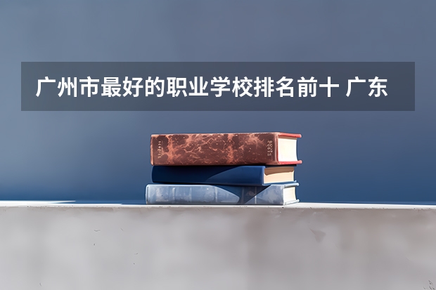 广州市最好的职业学校排名前十 广东公办职业学院排名