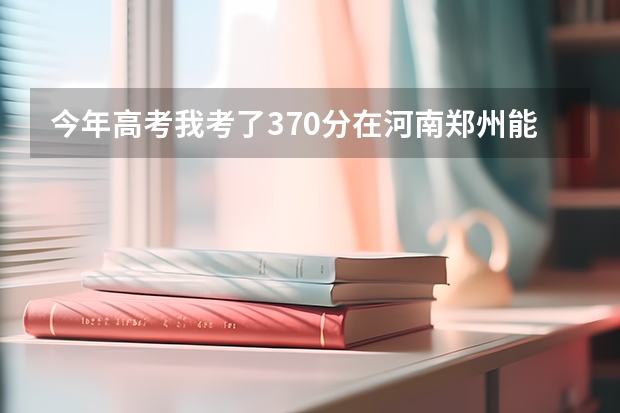 今年高考我考了370分在河南郑州能上什么学校？