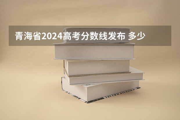 青海省2024高考分数线发布 多少分能上一本