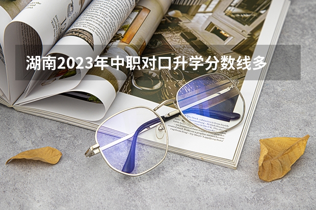 湖南2023年中职对口升学分数线多少？