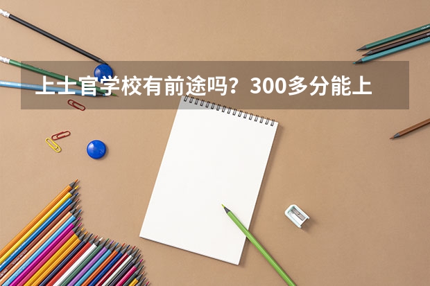 上士官学校有前途吗？300多分能上什么士官学校？