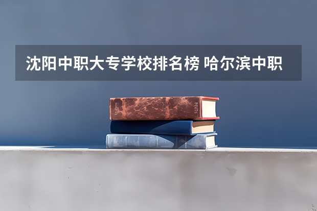 沈阳中职大专学校排名榜 哈尔滨中职学校排名