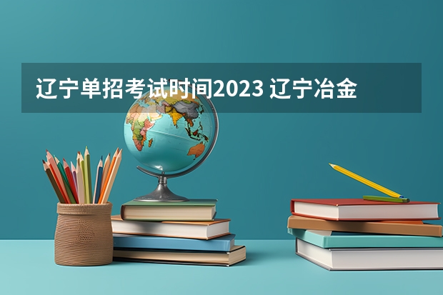 辽宁单招考试时间2023 辽宁冶金职业技术学院单招考试时间